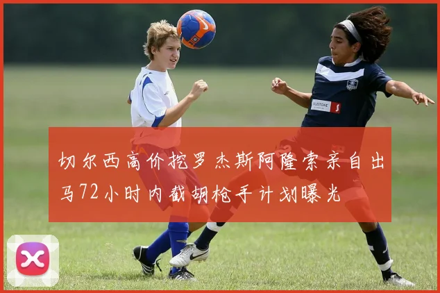 切尔西高价挖罗杰斯阿隆索亲自出马72小时内截胡枪手计划曝光