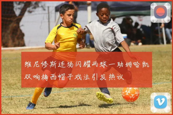 维尼修斯连场闪耀两球一助姆哈凯双响梅西帽子戏法引发热议