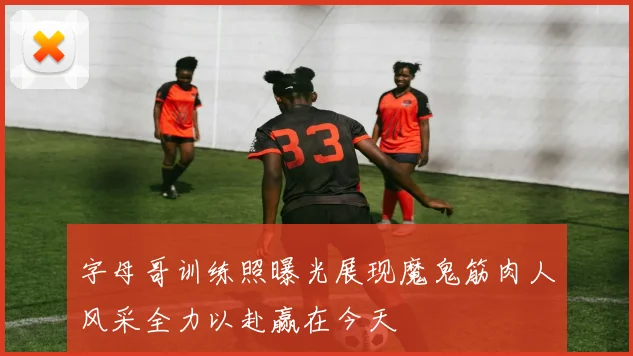 字母哥训练照曝光展现魔鬼筋肉人风采全力以赴赢在今天