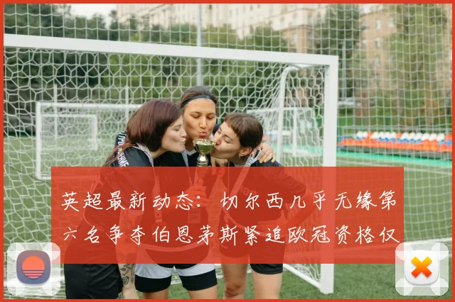 英超最新动态：切尔西几乎无缘第六名争夺伯恩茅斯紧追欧冠资格仅差三分