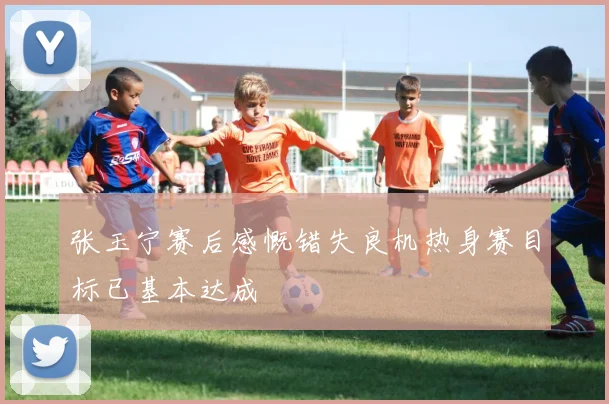 张玉宁赛后感慨错失良机热身赛目标已基本达成