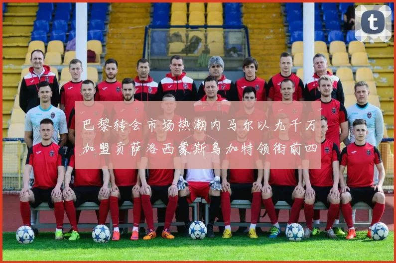 巴黎转会市场热潮内马尔以九千万加盟贡萨洛西蒙斯乌加特领衔前四