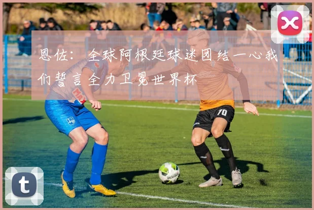 恩佐：全球阿根廷球迷团结一心我们誓言全力卫冕世界杯