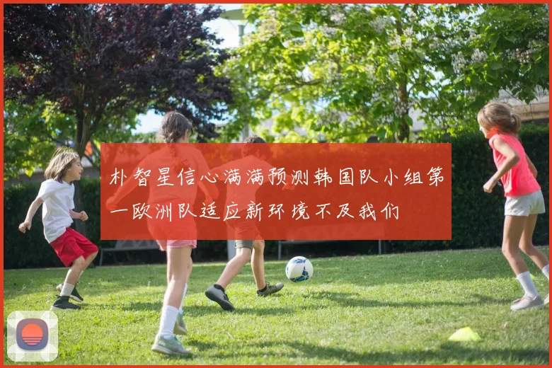 朴智星信心满满预测韩国队小组第一欧洲队适应新环境不及我们