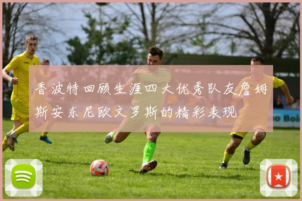 香波特回顾生涯四大优秀队友詹姆斯安东尼欧文罗斯的精彩表现