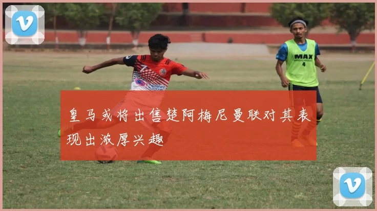 皇马或将出售楚阿梅尼曼联对其表现出浓厚兴趣