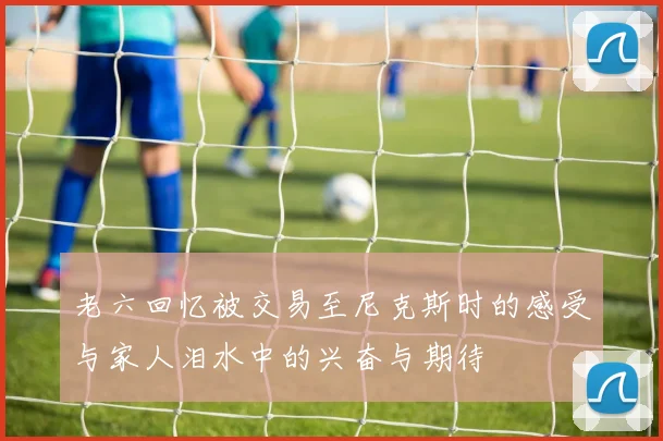 老六回忆被交易至尼克斯时的感受与家人泪水中的兴奋与期待