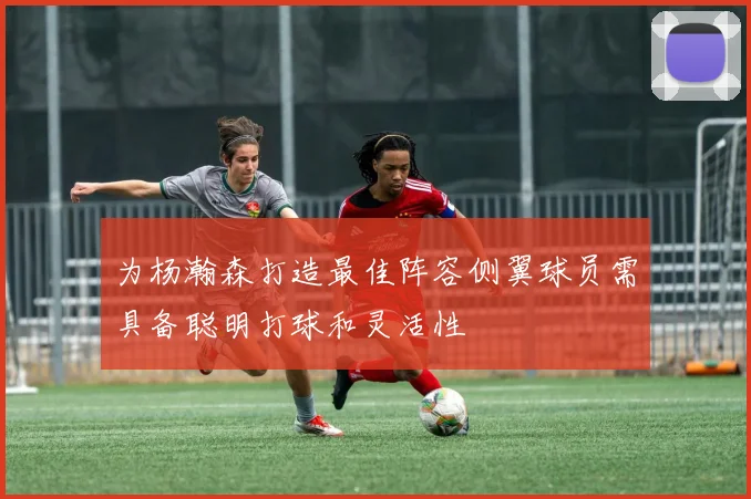 为杨瀚森打造最佳阵容侧翼球员需具备聪明打球和灵活性