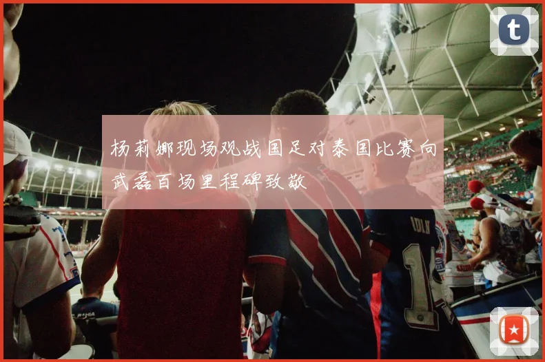 杨莉娜现场观战国足对泰国比赛向武磊百场里程碑致敬