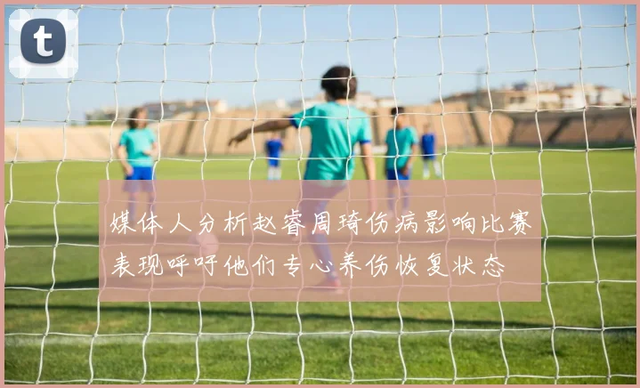 媒体人分析赵睿周琦伤病影响比赛表现呼吁他们专心养伤恢复状态