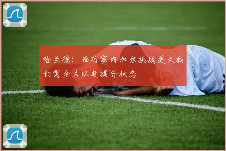 哈兰德：面对塞内加尔挑战更大我们需全力以赴提升状态