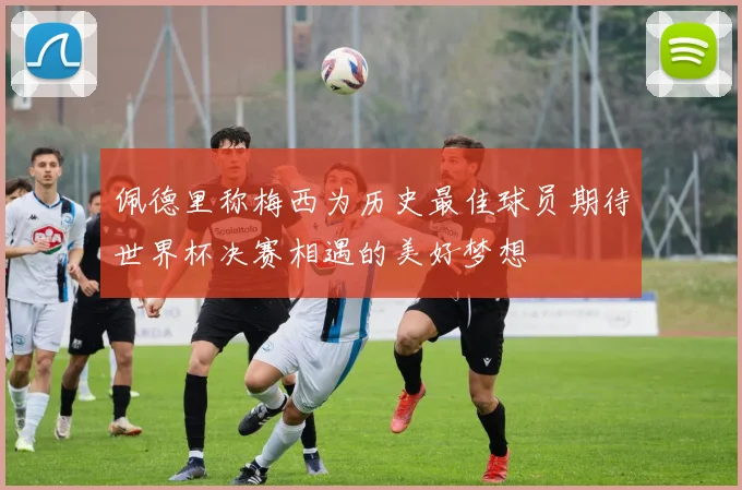 佩德里称梅西为历史最佳球员期待世界杯决赛相遇的美好梦想
