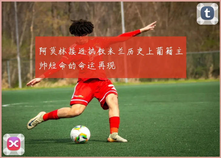 阿莫林接近执教米兰历史上葡籍主帅短命的命运再现