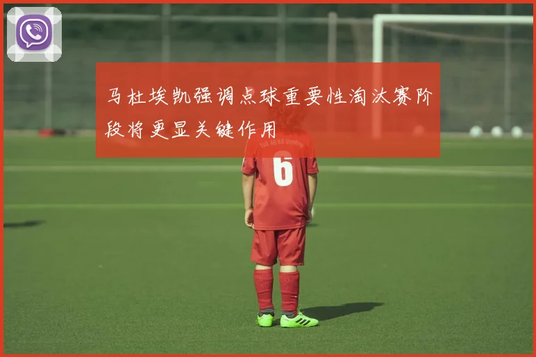 马杜埃凯强调点球重要性淘汰赛阶段将更显关键作用